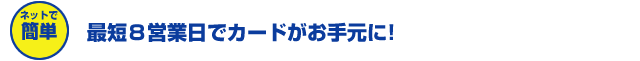 ネットで簡単　最短8営業日でカードがお手元に！